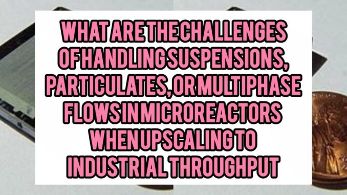 What Are The Challenges Of Handling Suspensions, Particulates, Or Multiphase Flows (gas–liquid, solid–liquid) In Microreactors When Upscaling To Industrial Throughput