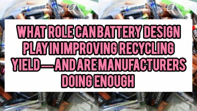 What Role Can Battery Design (design for disassembly / recyclability) Play In Improving Recycling Yield — And Are Manufacturers Doing Enough