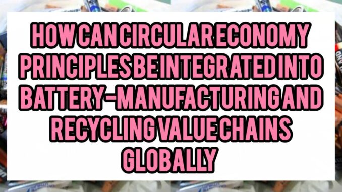 How Can Circular Economy Principles Be Integrated Into Battery-Manufacturing And Recycling Value Chains Globally